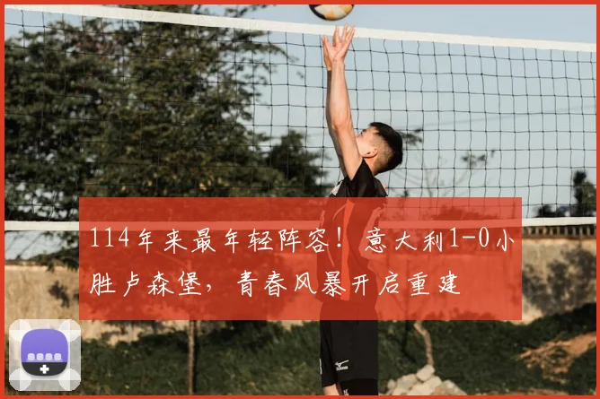114年来最年轻阵容！意大利1-0小胜卢森堡，青春风暴开启重建