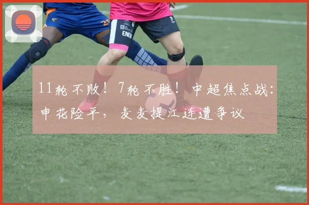 11轮不败！7轮不胜！中超焦点战：申花险平，麦麦提江连遭争议