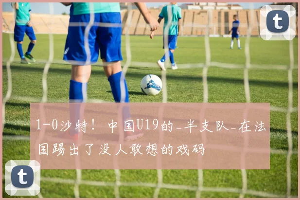 1-0沙特！中国U19的_半支队_在法国踢出了没人敢想的戏码
