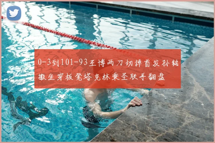 0-3到101-93王博两刀切掉首发孙铭徽坐穿板凳塔克林秉圣联手翻盘