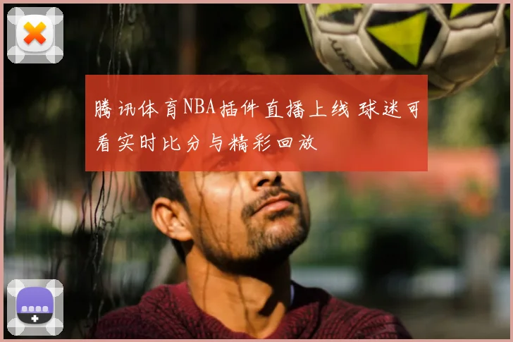 腾讯体育NBA插件直播上线 球迷可看实时比分与精彩回放