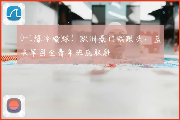 0-1爆冷输球！欧洲豪门栽跟头，蓝衣军团全青年班底取胜