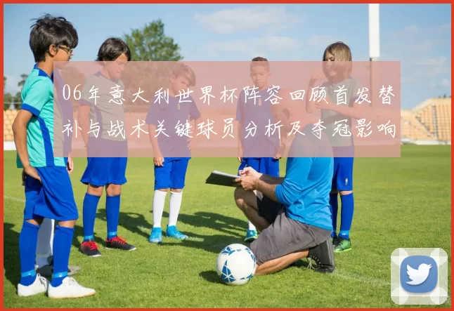 06年意大利世界杯阵容回顾首发替补与战术关键球员分析及夺冠影响