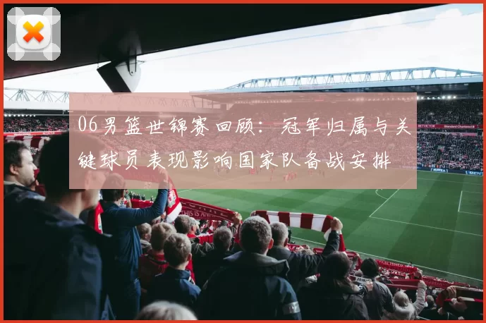 06男篮世锦赛回顾:冠军归属与关键球员表现影响国家队备战安排