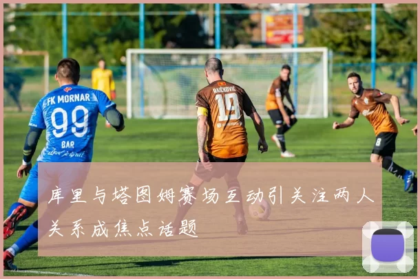 库里与塔图姆赛场互动引关注两人关系成焦点话题