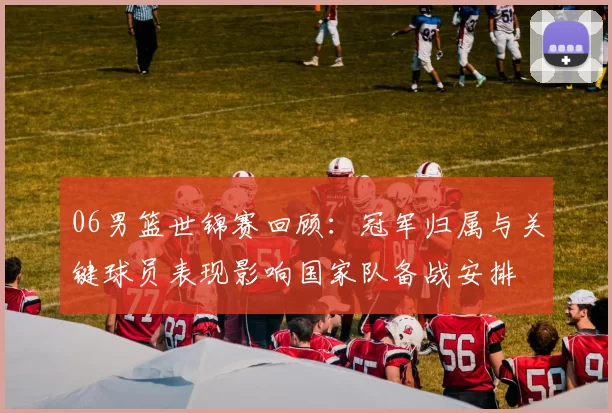 06男篮世锦赛回顾：冠军归属与关键球员表现影响国家队备战安排