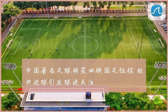 中国著名足球明星回顾国足征程 经典进球引发球迷关注