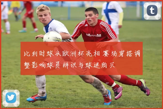 比利时球衣欧洲杯亮相 赛场穿搭调整影响球员辨识与球迷购买