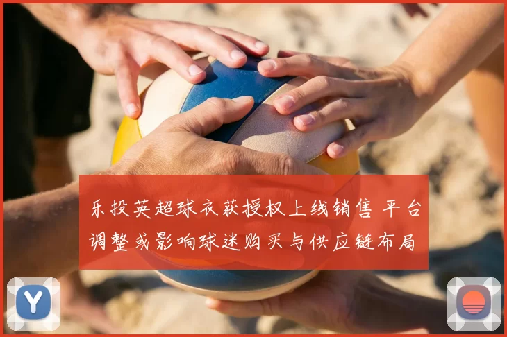 乐投英超球衣获授权上线销售 平台调整或影响球迷购买与供应链布局