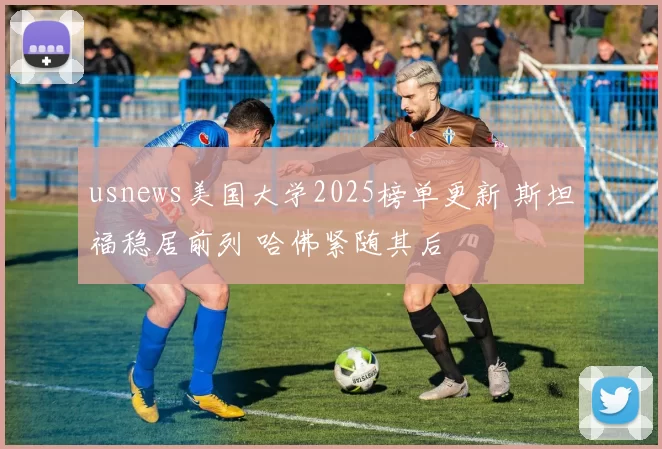 usnews美国大学2025榜单更新 斯坦福稳居前列 哈佛紧随其后