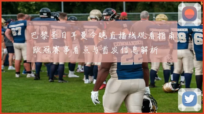 巴黎圣日耳曼今晚直播线观看指南 欧冠赛事看点与首发信息解析