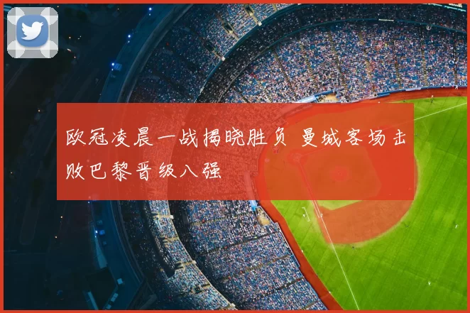 欧冠凌晨一战揭晓胜负 曼城客场击败巴黎晋级八强
