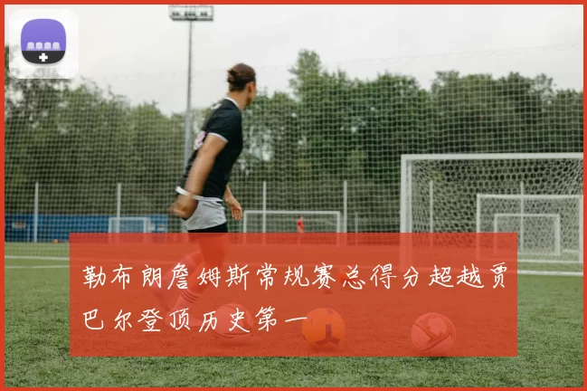 勒布朗詹姆斯常规赛总得分超越贾巴尔登顶历史第一