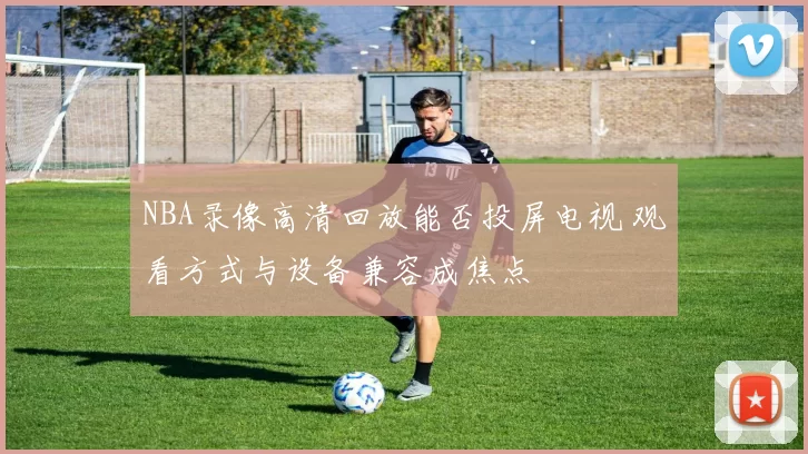 NBA录像高清回放能否投屏电视 观看方式与设备兼容成焦点