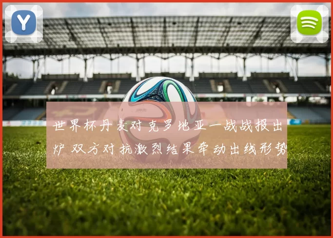 世界杯丹麦对克罗地亚一战战报出炉 双方对抗激烈结果牵动出线形势