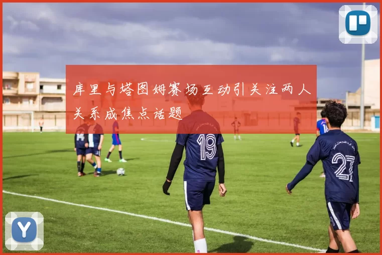 库里与塔图姆赛场互动引关注两人关系成焦点话题