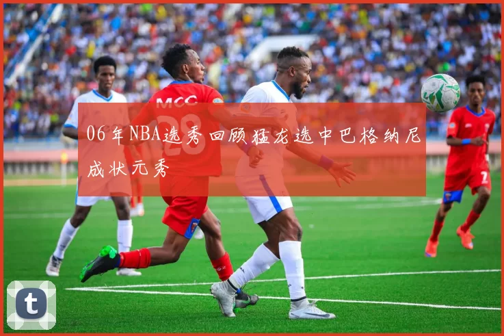 06年NBA选秀回顾猛龙选中巴格纳尼成状元秀