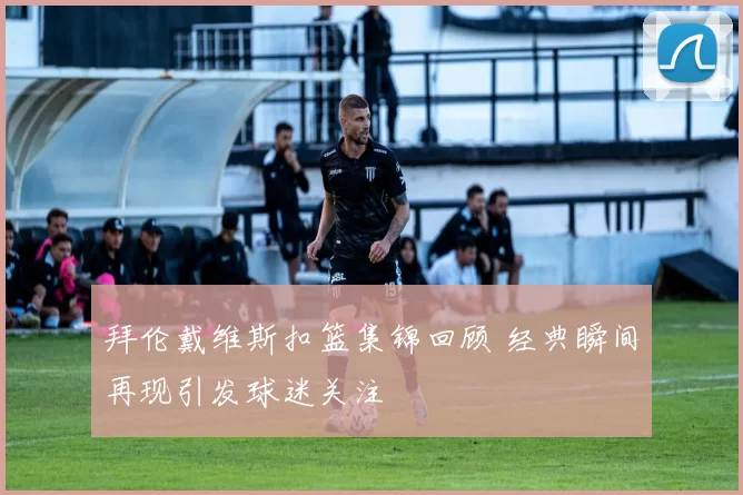 拜伦戴维斯扣篮集锦回顾 经典瞬间再现引发球迷关注