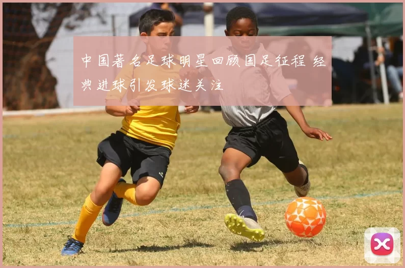 中国著名足球明星回顾国足征程 经典进球引发球迷关注