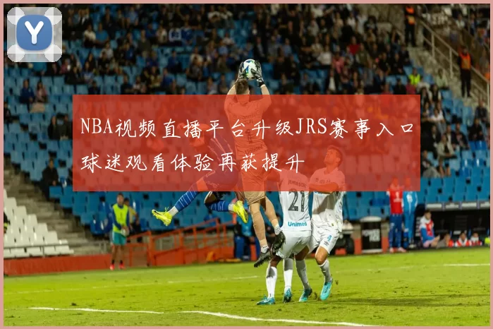 NBA视频直播平台升级JRS赛事入口球迷观看体验再获提升