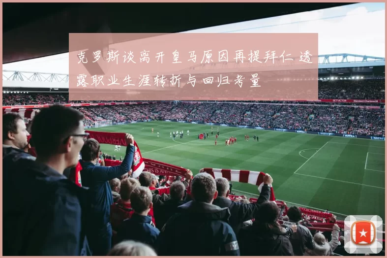 克罗斯谈离开皇马原因再提拜仁 透露职业生涯转折与回归考量