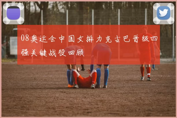 08奥运会中国女排力克古巴晋级四强关键战役回顾