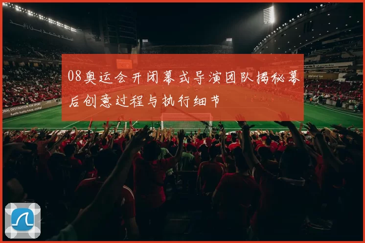 08奥运会开闭幕式导演团队揭秘幕后创意过程与执行细节