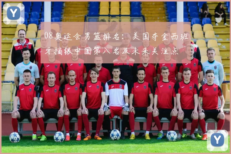 08奥运会男篮排名：美国夺金西班牙摘银中国第八名及未来关注点