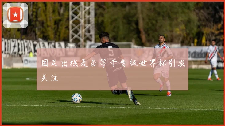国足出线是否等于晋级世界杯引发关注