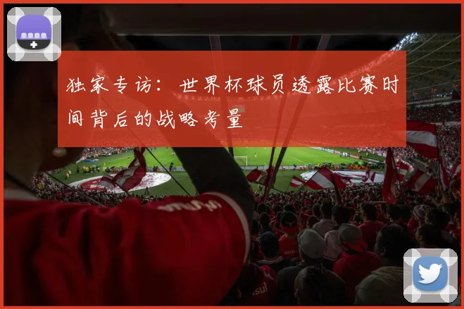 独家专访：世界杯球员透露比赛时间背后的战略考量